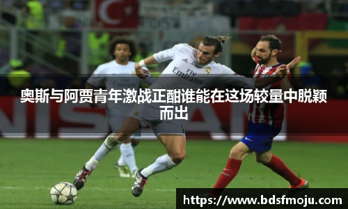 奥斯与阿贾青年激战正酣谁能在这场较量中脱颖而出